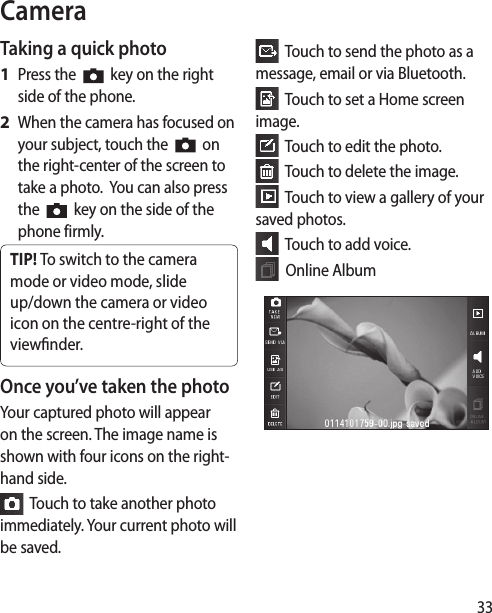 33CameraTaking a quick photo Press the     key on the right side of the phone.When the camera has focused on your subject, touch the     on  the right-center of the screen to take a photo.  You can also press the     key on the side of the phone firmly.TIP! To switch to the camera mode or video mode, slide up/down the camera or video icon on the centre-right of the viewnder. Once you’ve taken the photoYour captured photo will appear on the screen. The image name is shown with four icons on the right-hand side.  Touch to take another photo immediately. Your current photo will be saved.1 2   Touch to send the photo as a message, email or via Bluetooth.  Touch to set a Home screen image.  Touch to edit the photo.  Touch to delete the image.  Touch to view a gallery of your saved photos.   Touch to add voice.  Online Album
