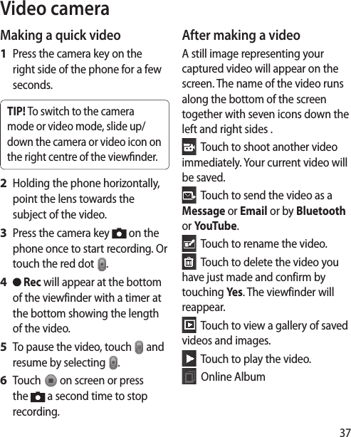 37Video cameraMaking a quick videoPress the camera key on the right side of the phone for a few seconds.TIP! To switch to the camera mode or video mode, slide up/down the camera or video icon on the right centre of the viewnder.Holding the phone horizontally, point the lens towards the subject of the video.Press the camera key   on the phone once to start recording. Or touch the red dot  . Rec will appear at the bottom of the viewfinder with a timer at the bottom showing the length of the video.To pause the video, touch   and resume by selecting  .Touch   on screen or press the   a second time to stop recording.1 2 3 4 5 6 After making a videoA still image representing your captured video will appear on the screen. The name of the video runs along the bottom of the screen together with seven icons down the left and right sides .  Touch to shoot another video immediately. Your current video will be saved.  Touch to send the video as a Message or Email or by Bluetooth or YouTube.  Touch to rename the video.  Touch to delete the video you have just made and confirm by touching Yes. The viewfinder will reappear.  Touch to view a gallery of saved videos and images.   Touch to play the video.   Online Album