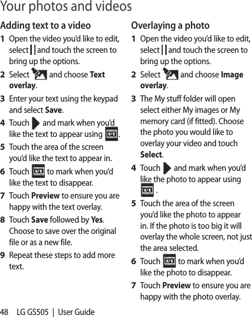 48 LG GS505  |  User GuideAdding text to a videoOpen the video you’d like to edit, select   and touch the screen to bring up the options.Select   and choose Text overlay.Enter your text using the keypad and select Save.Touch   and mark when you’d like the text to appear using  .Touch the area of the screen you’d like the text to appear in.Touch   to mark when you’d like the text to disappear.Touch Preview to ensure you are happy with the text overlay.Touch Save followed by Yes. Choose to save over the original file or as a new file.Repeat these steps to add more text.1 2 3 4 5 6 7 8 9 Overlaying a photoOpen the video you’d like to edit, select   and touch the screen to bring up the options.Select   and choose Image overlay.The My stuff folder will open select either My images or My memory card (if fitted). Choose the photo you would like to overlay your video and touch Select.Touch   and mark when you’d like the photo to appear using  .Touch the area of the screen you’d like the photo to appear in. If the photo is too big it will overlay the whole screen, not just the area selected.Touch   to mark when you’d like the photo to disappear.Touch Preview to ensure you are happy with the photo overlay.1 2 3 4 5 6 7 Your photos and videos