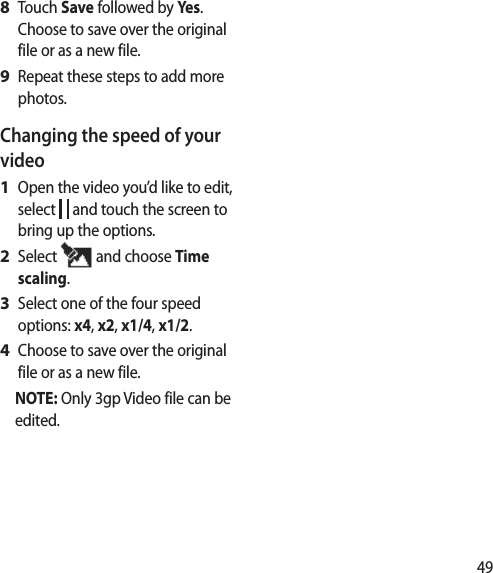 49Touch Save followed by Yes. Choose to save over the original file or as a new file.Repeat these steps to add more photos.Changing the speed of your videoOpen the video you’d like to edit, select   and touch the screen to bring up the options.Select   and choose Time scaling.Select one of the four speed options: x4, x2, x1/4, x1/2.Choose to save over the original file or as a new file.NOTE: Only 3gp Video file can be edited.8 9 1 2 3 4 