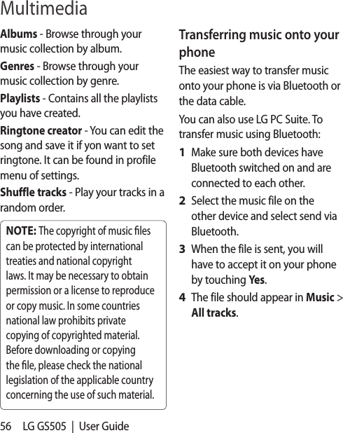 56 LG GS505  |  User GuideAlbums - Browse through your music collection by album.Genres - Browse through your music collection by genre.Playlists - Contains all the playlists you have created.Ringtone creator - You can edit the song and save it if yon want to set ringtone. It can be found in profile menu of settings.Shuffle tracks - Play your tracks in a random order.NOTE: The copyright of music  les can be protected by international treaties and national copyright laws. It may be necessary to obtain permission or a license to reproduce or copy music. In some countries national law prohibits private copying of copyrighted material. Before downloading or copying the  le, please check the national legislation of the applicable country concerning the use of such material.Transferring music onto your phoneThe easiest way to transfer music onto your phone is via Bluetooth or the data cable.You can also use LG PC Suite. To transfer music using Bluetooth:Make sure both devices have Bluetooth switched on and are connected to each other.Select the music file on the other device and select send via Bluetooth.When the file is sent, you will have to accept it on your phone by touching Yes.The file should appear in Music &gt; All tracks.1 2 3 4 Multimedia