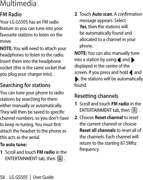 58 LG GS505  |  User GuideFM RadioYour LG GS505 has an FM radio feature so you can tune into your favourite stations to listen on the move.NOTE: You will need to attach your headphones to listen to the radio. Insert them into the headphone socket (this is the same socket that you plug your charger into).Searching for stationsYou can tune your phone to radio stations by searching for them either manually or automatically. They will then be saved to specific channel numbers, so you don‘t have to keep re-tuning. You must first attach the headset to the phone as this acts as the aerial.To auto tune:Scroll and touch FM radio in the ENTERTAINMENT tab, then   .1 Touch Auto scan. A confirmation message appears. Select Yes, then the stations will be automatically found and allocated to a channel in your phone.NOTE: You can also manually tune into a station by using   and   displayed in the centre of the screen. If you press and hold   and , the stations will be automatically found.Resetting channelsScroll and touch FM radio in the ENTERTAINMENT tab, then   .Choose Reset channel to reset the current channel or choose Reset all channels to reset all of the channels. Each channel will return to the starting 87.5Mhz frequency.2 1 2 Multimedia