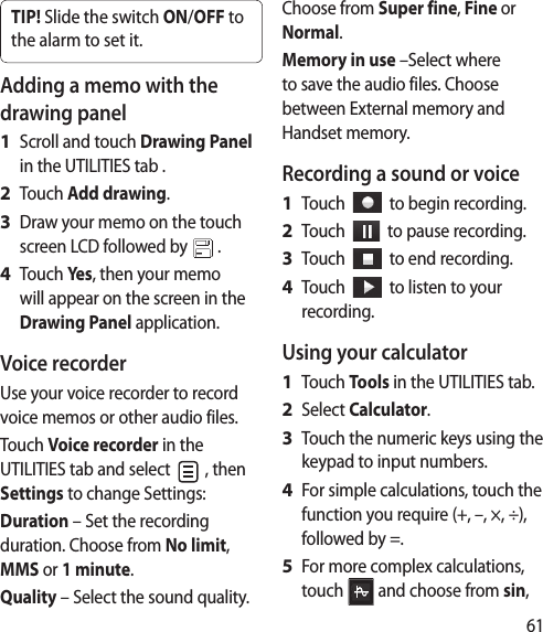 61TIP! Slide the switch ON/OFF to the alarm to set it. Adding a memo with the drawing panelScroll and touch Drawing Panel in the UTILITIES tab .Touch Add drawing.Draw your memo on the touch screen LCD followed by   .Touch Yes, then your memo will appear on the screen in the Drawing Panel application.Voice recorderUse your voice recorder to record voice memos or other audio files.Touch Voice recorder in the UTILITIES tab and select   , then Settings to change Settings:Duration – Set the recording duration. Choose from No limit, MMS or 1 minute.Quality – Select the sound quality. 1 2 3 4 Choose from Super fine, Fine or Normal.Memory in use –Select where to save the audio files. Choose between External memory and Handset memory.Recording a sound or voiceTouch     to begin recording.Touch     to pause recording.Touch     to end recording.Touch     to listen to your recording.Using your calculatorTouch Tools in the UTILITIES tab.Select Calculator.Touch the numeric keys using the keypad to input numbers.For simple calculations, touch the function you require (+, –, ×, ÷), followed by =.For more complex calculations, touch   and choose from sin, 1 2 3 4 1 2 3 4 5 