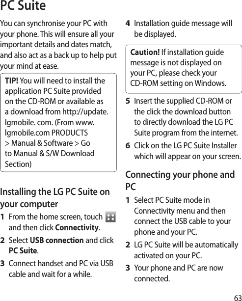 63You can synchronise your PC with your phone. This will ensure all your important details and dates match, and also act as a back up to help put your mind at ease.TIP! You will need to install the application PC Suite provided on the CD-ROM or available as a download from http://update.lgmobile. com. (From www.lgmobile.com PRODUCTS &gt; Manual &amp; Software &gt; Go to Manual &amp; S/W Download Section)Installing the LG PC Suite on your computerFrom the home screen, touch   and then click Connectivity.Select USB connection and click PC Suite.Connect handset and PC via USB cable and wait for a while.    1 2 3 Installation guide message will be displayed.Caution! If installation guide message is not displayed on your PC, please check your CD-ROM setting on Windows. Insert the supplied CD-ROM or the click the download button to directly download the LG PC Suite program from the internet.Click on the LG PC Suite Installer which will appear on your screen.Connecting your phone and PCSelect PC Suite mode in Connectivity menu and then connect the USB cable to your phone and your PC.LG PC Suite will be automatically activated on your PC. Your phone and PC are now connected.4 5 6 1 2 3 PC Suite