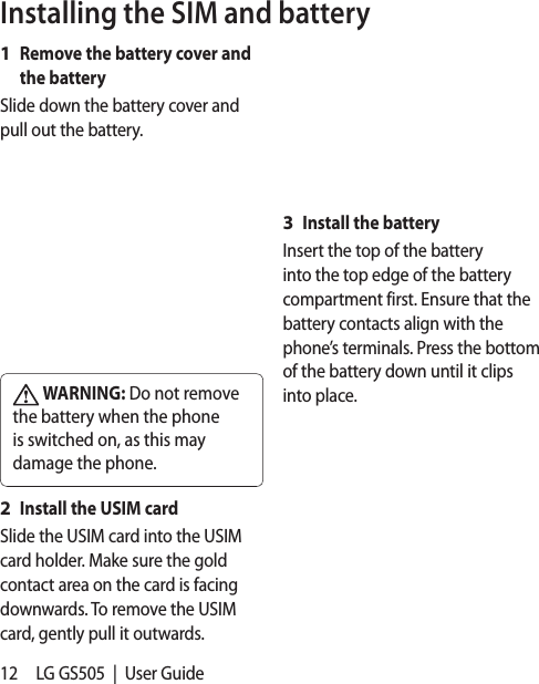 12 LG GS505  |  User GuideInstalling the SIM and batteryRemove the battery cover and the batterySlide down the battery cover and pull out the battery.  WARNING: Do not remove the battery when the phone is switched on, as this may damage the phone.Install the USIM cardSlide the USIM card into the USIM card holder. Make sure the gold contact area on the card is facing downwards. To remove the USIM card, gently pull it outwards.1 2 Install the batteryInsert the top of the battery into the top edge of the battery compartment first. Ensure that the battery contacts align with the phone’s terminals. Press the bottom of the battery down until it clips into place.3 