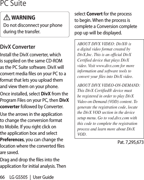 66 LG GS505  |  User Guide WARNINGDo not disconnect your phone during the transfer.DivX ConverterInstall the DivX converter, which is supplied on the same CD-ROM as the PC Suite software. DivX will convert media files on your PC to a format that lets you upload them and view them on your phone.Once installed, select DivX from the Program Files on your PC, then DivX converter followed by Converter.Use the arrows in the application to change the conversion format to Mobile. If you right click on the application box and select Preferences, you can change the location where the converted files are saved.Drag and drop the files into the application for initial analysis. Then select Convert for the process to begin. When the process is complete a Conversion complete pop up will be displayed.ABOUT DIVX VIDEO: DivX® is a digital video format created by DivX,Inc. This is an official DivX Certified device that plays DivX video. Visit www.divx.com for more information and software tools to convert your files into DivX video.ABOUT DIVX VIDEO-ON-DEMAND: This DivX Certified® device must be registered in order to play DivX Video-on-Demand (VOD) content. To generate the registration code, locate the DivX VOD section in the device setup menu. Go to vod.divx.com with this code to complete the registration process and learn more about DivX VOD. Pat. 7,295,673PC Suite