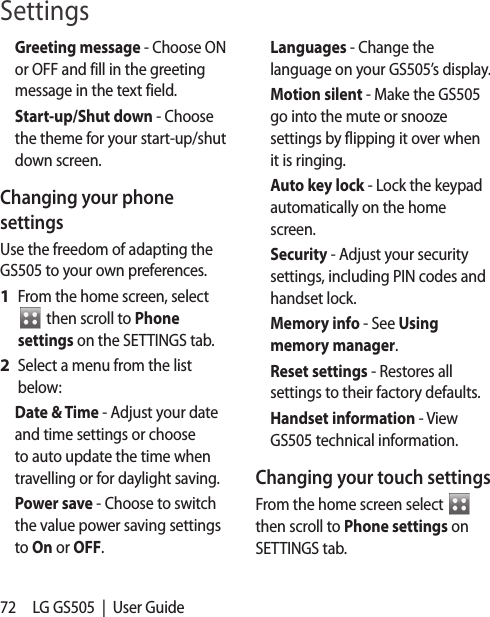 72 LG GS505  |  User GuideGreeting message - Choose ON or OFF and fill in the greeting message in the text field.Start-up/Shut down - Choose the theme for your start-up/shut down screen.Changing your phone settingsUse the freedom of adapting the GS505 to your own preferences.From the home screen, select  From the home screen, select   then scroll to Phone settings on the SETTINGS tab.Select a menu from the list below:Date &amp; Time - Adjust your date and time settings or choose to auto update the time when travelling or for daylight saving.Power save - Choose to switch the value power saving settings to On or OFF.1 2 Languages - Change the language on your GS505’s display.Motion silent - Make the GS505 go into the mute or snooze settings by flipping it over when it is ringing.Auto key lock - Lock the keypad automatically on the home screen.Security - Adjust your security settings, including PIN codes and handset lock.Memory info - See Using memory manager.Reset settings - Restores all settings to their factory defaults.Handset information - View GS505 technical information.Changing your touch settings From the home screen select   then scroll to Phone settings on SETTINGS tab. Settings