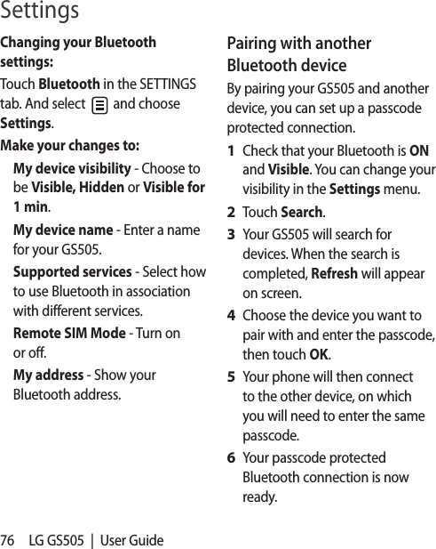 76 LG GS505  |  User GuideChanging your Bluetooth settings:Touch Bluetooth in the SETTINGS tab. And select   and choose Settings.Make your changes to:My device visibility - Choose to be Visible, Hidden or Visible for 1 min.My device name - Enter a name for your GS505.Supported services - Select how to use Bluetooth in association with different services.Remote SIM Mode - Turn on or off.My address - Show your Bluetooth address. Pairing with another Bluetooth deviceBy pairing your GS505 and another device, you can set up a passcode protected connection.Check that your Bluetooth is ON and Visible. You can change your visibility in the Settings menu.Touch Search.Your GS505 will search for devices. When the search is completed, Refresh will appear on screen.Choose the device you want to pair with and enter the passcode, then touch OK.Your phone will then connect to the other device, on which you will need to enter the same passcode.Your passcode protected Bluetooth connection is now ready.1 2 3 4 5 6 Settings