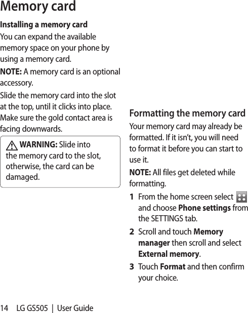 14 LG GS505  |  User GuideMemory cardInstalling a memory cardYou can expand the available memory space on your phone by using a memory card. NOTE: A memory card is an optional accessory.Slide the memory card into the slot at the top, until it clicks into place. Make sure the gold contact area is facing downwards. WARNING: Slide into the memory card to the slot, otherwise, the card can be damaged.Formatting the memory cardYour memory card may already be formatted. If it isn’t, you will need to format it before you can start to use it.NOTE: All files get deleted while formatting.From the home screen select   and choose Phone settings from the SETTINGS tab.Scroll and touch Memory manager then scroll and select External memory.Touch Format and then confirm your choice.1 2 3 