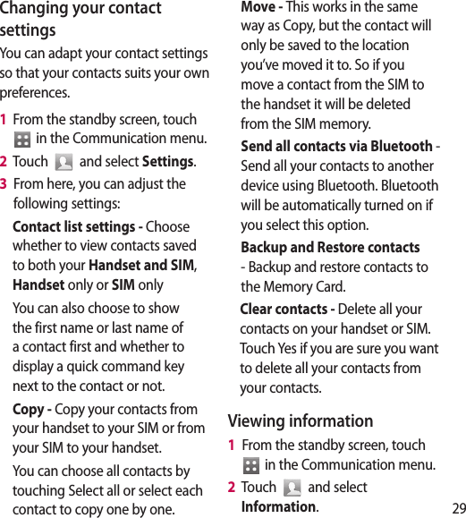 29on p a to ll Changing your contact settingsYou can adapt your contact settings so that your contacts suits your own preferences.1   From the standby screen, touch   in the Communication menu.2   Touch   and select Settings.3   From here, you can adjust the following settings:Contact list settings - Choose whether to view contacts saved to both your Handset and SIM, Handset only or SIM onlyYou can also choose to show the first name or last name of a contact first and whether to display a quick command key next to the contact or not.Copy - Copy your contacts from your handset to your SIM or from your SIM to your handset.You can choose all contacts by touching Select all or select each contact to copy one by one.Move - This works in the same way as Copy, but the contact will only be saved to the location you’ve moved it to. So if you move a contact from the SIM to the handset it will be deleted from the SIM memory.Send all contacts via Bluetooth - Send all your contacts to another device using Bluetooth. Bluetooth will be automatically turned on if you select this option. Backup and Restore contacts - Backup and restore contacts to the Memory Card.Clear contacts - Delete all your contacts on your handset or SIM. Touch Yes if you are sure you want to delete all your contacts from your contacts.Viewing information1   From the standby screen, touch   in the Communication menu.2   Touch   and select Information.
