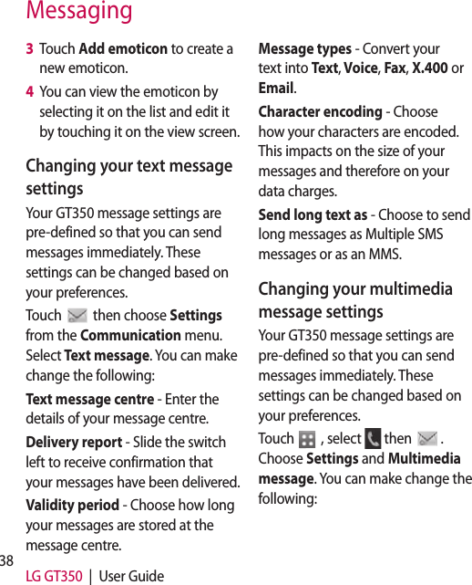 38 LG GT350  |  User GuideMessaging3   Touch Add emoticon to create a new emoticon.4   You can view the emoticon by selecting it on the list and edit it by touching it on the view screen.Changing your text message settingsYour GT350 message settings are pre-defined so that you can send messages immediately. These settings can be changed based on your preferences.Touch   then choose Settings from the Communication menu. Select Text message. You can make change the following:Text message centre - Enter the details of your message centre.Delivery report - Slide the switch left to receive confirmation that your messages have been delivered.Validity period - Choose how long your messages are stored at the message centre.Message types - Convert your text into Text, Voice, Fax, X.400 or Email.Character encoding - Choose how your characters are encoded. This impacts on the size of your messages and therefore on your data charges.Send long text as - Choose to send long messages as Multiple SMS messages or as an MMS.Changing your multimedia message settingsYour GT350 message settings are pre-defined so that you can send messages immediately. These settings can be changed based on your preferences.Touch   , select   then   . Choose Settings and Multimedia message. You can make change the following:ReneyoremwDetoreReor PofValomSlsliCrmDewMof