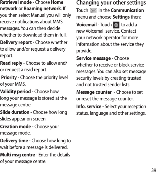 39d he Retrieval mode - Choose Home network or Roaming network. If you then select Manual you will only receive notifications about MMS messages. You can then decide whether to download them in full.Delivery report - Choose whether to allow and/or request a delivery report.Read reply - Choose to allow and/or request a read report. Priority - Choose the priority level of your MMS.Validity period - Choose how long your message is stored at the message centre.Slide duration - Choose how long slides appear on screen.Creation mode - Choose your message mode.Delivery time - Choose how long to wait before a message is delivered.Multi msg centre - Enter the details of your message centre.Changing your other settingsTouch   in the Communication menu and choose Settings then:Voicemail - Touch   to add a new Voicemail service. Contact your network operator for more information about the service they provide.Service message - Choose whether to receive or block service messages. You can also set message security levels by creating trusted and not trusted sender lists.Message counter  - Choose to set or reset the message counter.Info. service - Select your reception status, language and other settings.