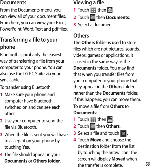59e e, , te l. ll or DocumentsFrom the Documents menu, you can view all of your document files. From here, you can view your Excel, PowerPoint, Word, Text and pdf files.Transferring a file to your phoneBluetooth is probably the easiest way of transferring a file from your computer to your phone. You can also use the LG PC Suite via your sync cable.To transfer using Bluetooth:1   Make sure your phone and computer have Bluetooth switched on and can see each other.2   Use your computer to send the file via Bluetooth.3   When the file is sent you will have to accept it on your phone by touching Ye s.4   The file should appear in your Documents or Others folder.Viewing a file1   Touch   then   .2   Touch   then Documents.3   Select a document.OthersThe Others folder is used to store files which are not pictures, sounds, videos, games or applications. It is used in the same way as the Documents folder. You may find that when you transfer files from your computer to your phone that they appear in the Others folder rather than the Documents folder. If this happens, you can move them.To move a file from Others to Documents:1   Touch   then   .2   Touch   then Others.3   Select a file and touch  .4   Touch Move and choose the destination folder from the list by touching the arrow icon. The screen wil display Moved when the transfer is complete.