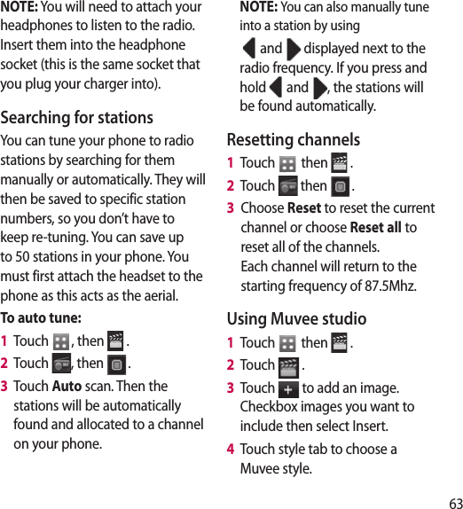 63m.te NOTE: You will need to attach your headphones to listen to the radio. Insert them into the headphone socket (this is the same socket that you plug your charger into).Searching for stationsYou can tune your phone to radio stations by searching for them manually or automatically. They will then be saved to specific station numbers, so you don’t have to keep re-tuning. You can save up to 50 stations in your phone. You must first attach the headset to the phone as this acts as the aerial.To auto tune:1   Touch  , then   .2   Touch  , then  .3   Touch Auto scan. Then the stations will be automatically found and allocated to a channel on your phone.NOTE: You can also manually tune into a station by using  and   displayed next to the radio frequency. If you press and hold   and  , the stations will be found automatically.Resetting channels1   Touch   then   .2   Touch   then  .3   Choose Reset to reset the current channel or choose Reset all to reset all of the channels. Each channel will return to the starting frequency of 87.5Mhz.Using Muvee studio1   Touch   then   .2   Touch   .3   Touch   to add an image. Checkbox images you want to include then select Insert.4   Touch style tab to choose a Muvee style.