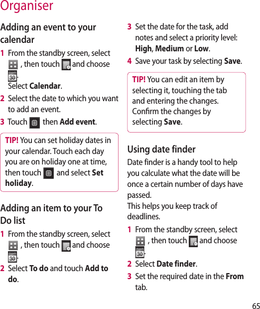 65OrganiserAdding an event to your calendar1   From the standby screen, select   , then touch   and choose .Select Calendar.2   Select the date to which you want to add an event.3   Touch   then Add event.TIP! You can set holiday dates in your calendar. Touch each day you are on holiday one at time, then touch   and select Set holiday.  Adding an item to your To Do list1   From the standby screen, select   , then touch   and choose .2   Select To do and touch Add to do.3   Set the date for the task, add notes and select a priority level: High, Medium or Low.4   Save your task by selecting Save.TIP! You can edit an item by selecting it, touching the tab and entering the changes. Con rm the changes by selecting Save.Using date finderDate finder is a handy tool to help you calculate what the date will be once a certain number of days have passed. This helps you keep track of deadlines.1   From the standby screen, select   , then touch   and choose .2   Select Date finder.3   Set the required date in the From tab.