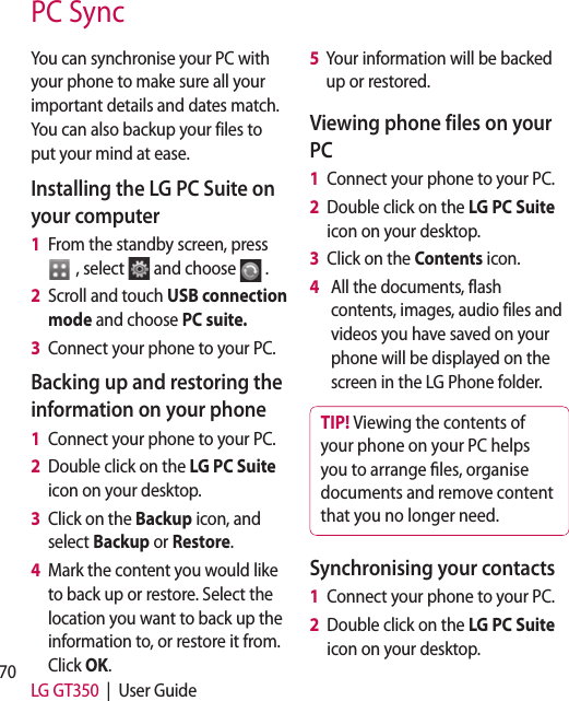 70 LG GT350  |  User GuidePC SyncYou can synchronise your PC with your phone to make sure all your important details and dates match. You can also backup your files to put your mind at ease.Installing the LG PC Suite on your computer1   From the standby screen, press   , select  and choose  .2   Scroll and touch USB connection mode and choose PC suite.3   Connect your phone to your PC.Backing up and restoring the information on your phone1   Connect your phone to your PC.2   Double click on the LG PC Suite  icon on your desktop.3   Click on the Backup icon, and select Backup or Restore.4   Mark the content you would like to back up or restore. Select the location you want to back up the information to, or restore it from. Click OK.5   Your information will be backed up or restored.Viewing phone files on your PC1   Connect your phone to your PC.2   Double click on the LG PC Suite  icon on your desktop.3   Click on the Contents icon.4     All the documents, flash contents, images, audio files and videos you have saved on your phone will be displayed on the screen in the LG Phone folder.TIP! Viewing the contents of your phone on your PC helps you to arrange  les, organise documents and remove content that you no longer need.Synchronising your contacts1   Connect your phone to your PC.2   Double click on the LG PC Suite  icon on your desktop.3 4 5 Sy1 2 3 4 