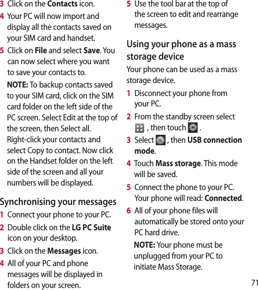 71 d  3   Click on the Contacts icon.4   Your PC will now import and display all the contacts saved on your SIM card and handset.5   Click on File and select Save. You can now select where you want to save your contacts to.NOTE: To backup contacts saved to your SIM card, click on the SIM card folder on the left side of the PC screen. Select Edit at the top of the screen, then Select all.Right-click your contacts and select Copy to contact. Now click on the Handset folder on the left side of the screen and all your numbers will be displayed.Synchronising your messages1   Connect your phone to your PC.2   Double click on the LG PC Suite  icon on your desktop.3   Click on the Messages icon.4   All of your PC and phone messages will be displayed in folders on your screen.5   Use the tool bar at the top of the screen to edit and rearrange messages.Using your phone as a mass storage deviceYour phone can be used as a mass storage device.1   Disconnect your phone from your PC.2   From the standby screen select   , then touch  .3   Select  , then USB connection mode.4   Touch Mass storage. This mode will be saved.5   Connect the phone to your PC. Your phone will read: Connected. 6   All of your phone files will automatically be stored onto your PC hard drive.NOTE: Your phone must be unplugged from your PC to initiate Mass Storage.