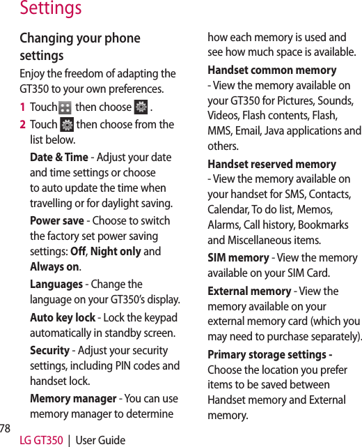 78 LG GT350  |  User GuideChanging your phone settingsEnjoy the freedom of adapting the GT350 to your own preferences.1   Touch  then choose  .2   Touch  then choose from the list below.Date &amp; Time - Adjust your date and time settings or choose to auto update the time when travelling or for daylight saving.Power save - Choose to switch the factory set power saving settings: Off, Night only and Always on.Languages - Change the language on your GT350’s display.Auto key lock - Lock the keypad automatically in standby screen.Security - Adjust your security settings, including PIN codes and handset lock.Memory manager - You can use memory manager to determine how each memory is used and see how much space is available.Handset common memory - View the memory available on your GT350 for Pictures, Sounds, Videos, Flash contents, Flash, MMS, Email, Java applications and others.Handset reserved memory - View the memory available on your handset for SMS, Contacts, Calendar, To do list, Memos, Alarms, Call history, Bookmarks and Miscellaneous items.SIM memory - View the memory available on your SIM Card.External memory - View the memory available on your external memory card (which you may need to purchase separately).Primary storage settings - Choose the location you prefer items to be saved between Handset memory and External memory.CFrthCseYoalneyochToSeSettings