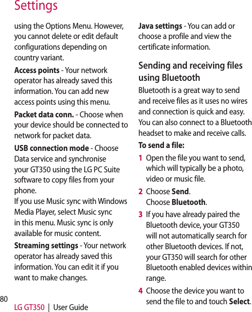 80 LG GT350  |  User GuideSettingsusing the Options Menu. However, you cannot delete or edit default configurations depending on country variant.Access points - Your network operator has already saved this information. You can add new access points using this menu.Packet data conn. - Choose when your device should be connected to network for packet data.USB connection mode - Choose Data service and synchronise your GT350 using the LG PC Suite software to copy files from your phone.If you use Music sync with Windows Media Player, select Music sync in this menu. Music sync is only available for music content. Streaming settings - Your network operator has already saved this information. You can edit it if you want to make changes.Java settings - You can add or choose a profile and view the certificate information.Sending and receiving files using BluetoothBluetooth is a great way to send and receive files as it uses no wires and connection is quick and easy. You can also connect to a Bluetooth headset to make and receive calls.To send a file:1   Open the file you want to send, which will typically be a photo, video or music file.2   Choose Send.Choose Bluetooth.3   If you have already paired the Bluetooth device, your GT350 will not automatically search for other Bluetooth devices. If not, your GT350 will search for other Bluetooth enabled devices within range.4   Choose the device you want to send the file to and touch Select.5 TmTo1 2 3 Chse1 2 