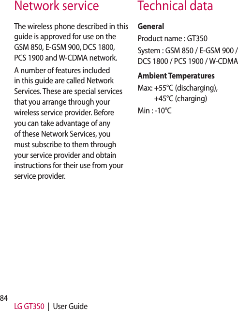 84 LG GT350  |  User GuideThe wireless phone described in this guide is approved for use on the GSM 850, E-GSM 900, DCS 1800, PCS 1900 and W-CDMA network.A number of features included in this guide are called Network Services. These are special services that you arrange through your wireless service provider. Before you can take advantage of any of these Network Services, you must subscribe to them through your service provider and obtain instructions for their use from your service provider.GeneralProduct name : GT350System : GSM 850 / E-GSM 900 / DCS 1800 / PCS 1900 / W-CDMA Ambient TemperaturesMax:  +55°C (discharging), +45°C (charging)Min : -10°CNetwork service Technical data