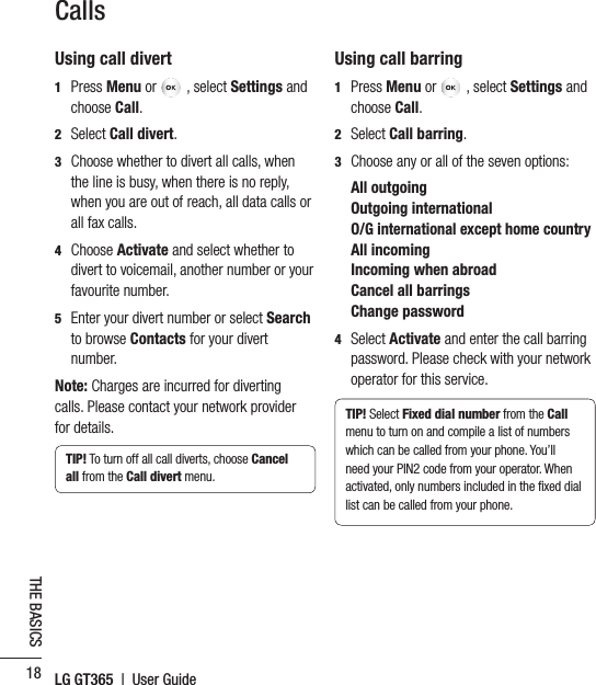 LG GT365  |  User Guide18THE BASICSCallsUsing call divert1  Press Menu or  , select Settings and choose Call. 2Select Call divert.3   Choose whether to divert all calls, when the line is busy, when there is no reply, when you are out of reach, all data calls or all fax calls.4  Choose Activate and select whether to divert to voicemail, another number or your favourite number.5   Enter your divert number or select Searchto browse Contacts for your divert number.Note: Charges are incurred for diverting calls. Please contact your network provider for details.TIP! To turn off all call diverts, choose Cancelall from the Call divert menu.Using call barring1  Press Menu or  , select Settings and choose Call. 2  Select Call barring.3Choose any or all of the seven options:All outgoingOutgoing international  O/G international except home countryAll incomingIncoming when abroadCancel all barringsChange password4  Select Activate and enter the call barring password. Please check with your network operator for this service.TIP! Select Fixed dial number from the Callmenu to turn on and compile a list of numbers which can be called from your phone. You’ll need your PIN2 code from your operator. When activated, only numbers included in the ﬁxed dial list can be called from your phone.