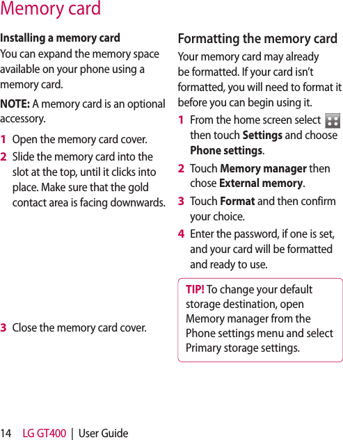 14 LG GT400  |  User GuideMemory cardInstalling a memory cardYou can expand the memory space available on your phone using a memory card. NOTE: A memory card is an optional accessory.Open the memory card cover. Slide the memory card into the slot at the top, until it clicks into place. Make sure that the gold contact area is facing downwards.Close the memory card cover. 1 2 3 Formatting the memory cardYour memory card may already be formatted. If your card isn’t formatted, you will need to format it before you can begin using it.From the home screen select   then touch Settings and choose Phone settings.Touch Memory manager then chose External memory.Touch Format and then confirm your choice.Enter the password, if one is set, and your card will be formatted and ready to use.TIP! To change your default storage destination, open Memory manager from the Phone settings menu and select Primary storage settings.1 2 3 4 