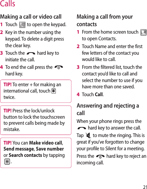 21CallsMaking a call or video callTouch   to open the keypad.Key in the number using the keypad. To delete a digit press the clear key.Touch the   hard key to initiate the call.To end the call press the   hard key.TIP! To enter + for making an international call, touch   twice.TIP! Press the lock/unlock button to lock the touchscreen to prevent calls being made by mistake.TIP! You can Make video call, Send message, Save number or Search contacts by tapping .1 2 3 4 Making a call from your contactsFrom the home screen touch   to open Contacts.Touch Name and enter the first few letters of the contact you would like to call. From the filtered list, touch the contact you’d like to call and select the number to use if you have more than one saved.Touch Call.Answering and rejecting a callWhen your phone rings press the  hard key to answer the call.Tap   to mute the ringing. This is great if you’ve forgotten to change your profile to Silent for a meeting.Press the   hard key to reject an incoming call.1 2 3 4 