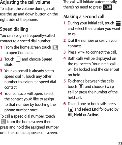 23Adjusting the call volumeTo adjust the volume during a call, use the up and down button on the right side of the phone. Speed diallingYou can assign a frequently-called contact to a speed dial number.From the home screen touch   to open Contacts.Touch   and choose Speed dials.Your voicemail is already set to speed dial 1. Touch any other number to assign it a speed dial contact.Your contacts will open. Select the contact you’d like to assign to that number by touching the phone number once.To call a speed dial number, touch  from the home screen then press and hold the assigned number until the contact appears on screen.1 2 3 4 The call will initiate automatically, there’s no need to press Call.Making a second callDuring your initial call, touch   and select the number you want to call.Dial the number or search your contacts.Press   to connect the call.Both calls will be displayed on the call screen. Your initial call will be locked and the caller put on hold.To change between the calls, touch   and choose Swap call or press the number of the held call.To end one or both calls press  and select End followed by All, Held or Active. 1 2 3 4 5 6 