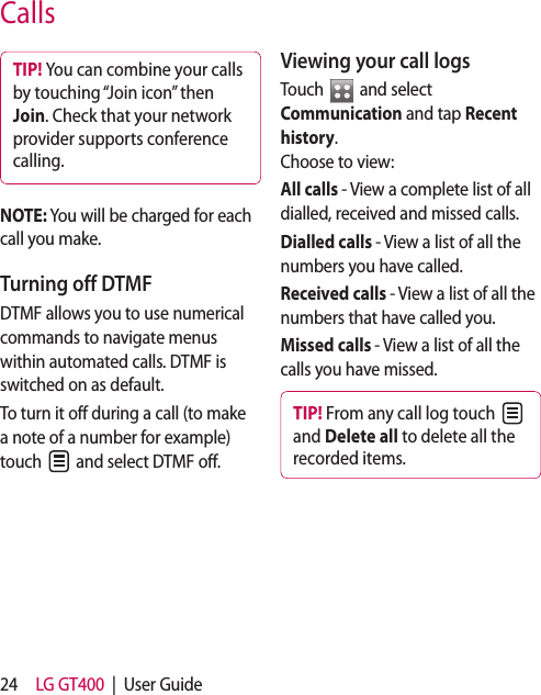 24 LG GT400  |  User GuideTIP! You can combine your calls by touching “Join icon” then Join. Check that your network provider supports conference calling.NOTE: You will be charged for each call you make.Turning off DTMFDTMF allows you to use numerical commands to navigate menus within automated calls. DTMF is switched on as default. To turn it off during a call (to make a note of a number for example) touch   and select DTMF off.Viewing your call logsTouch   and select Communication and tap Recent history. Choose to view:All calls - View a complete list of all dialled, received and missed calls.Dialled calls - View a list of all the numbers you have called.Received calls - View a list of all the numbers that have called you.Missed calls - View a list of all the calls you have missed.TIP! From any call log touch   and Delete all to delete all the recorded items.Calls