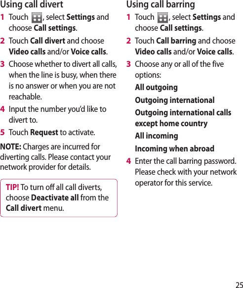 25Using call divertTouch  , select Settings and choose Call settings.Touch Call divert and choose Video calls and/or Voice calls.Choose whether to divert all calls, when the line is busy, when there is no answer or when you are not reachable. Input the number you’d like to divert to.Touch Request to activate.NOTE: Charges are incurred for diverting calls. Please contact your network provider for details.TIP! To turn o  all call diverts, choose Deactivate all from the Call divert menu.1 2 3 4 5 Using call barringTouch  , select Settings and choose Call settings.Touch Call barring and choose Video calls and/or Voice calls.Choose any or all of the five options:  All outgoing  Outgoing international   Outgoing international calls except home country  All incoming   Incoming when abroadEnter the call barring password. Please check with your network operator for this service.1 2 3 4 