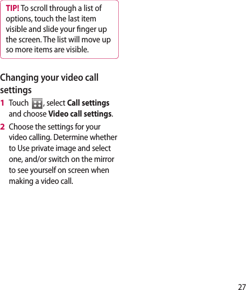 27TIP! To scroll through a list of options, touch the last item visible and slide your  nger up the screen. The list will move up so more items are visible.Changing your video call settingsTouch  , select Call settings and choose Video call settings.Choose the settings for your video calling. Determine whether to Use private image and select one, and/or switch on the mirror to see yourself on screen when making a video call.1 2 