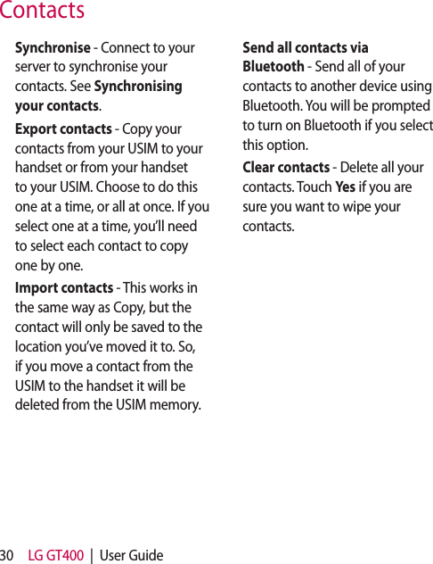 30 LG GT400  |  User Guide  Synchronise - Connect to your server to synchronise your contacts. See Synchronising your contacts.  Export contacts - Copy your contacts from your USIM to your handset or from your handset to your USIM. Choose to do this one at a time, or all at once. If you select one at a time, you’ll need to select each contact to copy one by one.  Import contacts - This works in the same way as Copy, but the contact will only be saved to the location you’ve moved it to. So, if you move a contact from the USIM to the handset it will be deleted from the USIM memory.  Send all contacts via Bluetooth - Send all of your contacts to another device using Bluetooth. You will be prompted to turn on Bluetooth if you select this option.  Clear contacts - Delete all your contacts. Touch Yes if you are sure you want to wipe your contacts.Contacts