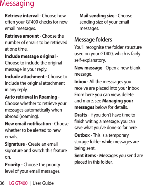 36 LG GT400  |  User Guide  Retrieve interval - Choose how often your GT400 checks for new email messages.  Retrieve amount - Choose the number of emails to be retrieved at one time.   Include message original - Choose to include the original message in your reply.  Include attachment - Choose to include the original attachment in any reply.   Auto retrieval in Roaming - Choose whether to retrieve your messages automatically when abroad (roaming).   New email notification - Choose whether to be alerted to new emails.  Signature - Create an email signature and switch this feature on.  Priority - Choose the priority level of your email messages.   Mail sending size - Choose sending size of your email messages.Message foldersYou’ll recognise the folder structure used on your GT400, which is fairly self-explanatory.New message - Open a new blank message.Inbox - All the messsages you receive are placed into your inbox From here you can view, delete and more, see Managing your messages below for details.Drafts - If you don’t have time to finish writing a message, you can save what you’ve done so far here.Outbox - This is a temporary storage folder while messages are being sent.Sent items - Messages you send are placed in this folder.Messaging