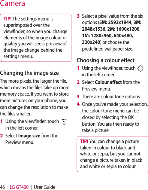 46 LG GT400  |  User GuideTIP! The settings menu is superimposed over the view nder, so when you change elements of the image colour or quality you will see a preview of the image change behind the settings menu.Changing the image sizeThe more pixels, the larger the file, which means the files take up more memory space. If you want to store more pictures on your phone, you can change the resolution to make the files smaller.Using the viewfinder, touch   in the left corner.Select Image size from the Preview menu.1 2 Select a pixel value from the six options (5M: 2592x1944, 3M: 2048x1536, 2M: 1600x1200, 1M: 1280x960, 640x480, 320x240) or choose the predefined wallpaper size.Choosing a colour effectUsing the viewfinder, touch   in the left corner.Select Colour effect from the Preview menu.There are colour tone options. Once you’ve made your selection, the colour tone menu can be closed by selecting the OK button. You are then ready to take a picture.TIP! You can change a picture taken in colour to black and white or sepia, but you cannot change a picture taken in black and white or sepia to colour.3 1 2 3 4 Camera