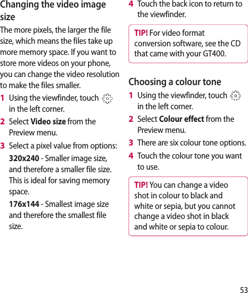 53Changing the video image sizeThe more pixels, the larger the file size, which means the files take up more memory space. If you want to store more videos on your phone, you can change the video resolution to make the files smaller.Using the viewfinder, touch   in the left corner.Select Video size from the Preview menu.Select a pixel value from options:   320x240 - Smaller image size, and therefore a smaller file size. This is ideal for saving memory space.  176x144 - Smallest image size and therefore the smallest file size.1 2 3 Touch the back icon to return to the viewfinder.TIP! For video format conversion software, see the CD that came with your GT400.Choosing a colour toneUsing the viewfinder, touch   in the left corner.Select Colour effect from the Preview menu.There are six colour tone options.Touch the colour tone you want to use.TIP! You can change a video shot in colour to black and white or sepia, but you cannot change a video shot in black and white or sepia to colour.4 1 2 3 4 