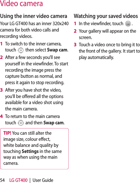 54 LG GT400  |  User GuideUsing the inner video cameraYour LG GT400 has an inner 320x240 camera for both video calls and recording videos.To switch to the inner camera, touch   then select Swap cam.After a few seconds you’ll see yourself in the viewfinder. To start recording the image press the capture button as normal, and press it again to stop recording.After you have shot the video, you’ll be offered all the options available for a video shot using the main camera.To return to the main camera touch   and then Swap cam.TIP! You can still alter the image size, colour e ect, white balance and quality by touching Settings in the same way as when using the main camera.1 2 3 4 Watching your saved videosIn the viewfinder, touch  .Your gallery will appear on the screen.Touch a video once to bring it to the front of the gallery. It start to play automatically.1 2 3 Video camera