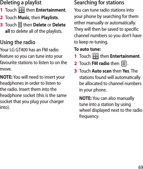 69Deleting a playlistTouch   then Entertainment.Touch Music, then Playlists.Touch   then Delete or Delete all to delete all of the playlists.Using the radioYour LG GT400 has an FM radio feature so you can tune into your favourite stations to listen to on the move.NOTE: You will need to insert your headphones in order to listen to the radio. Insert them into the headphone socket (this is the same socket that you plug your charger into).1 2 3 Searching for stationsYou can tune radio stations into your phone by searching for them either manually or automatically. They will then be saved to specific channel numbers so you don’t have to keep re-tuning. To auto tune:Touch   then Entertainment.Touch FM radio then  .Touch Auto scan then Yes. The stations found will automatically be allocated to channel numbers in your phone.  NOTE: You can also manually tune into a station by using wheel displayed next to the radio frequency.1 2 3 