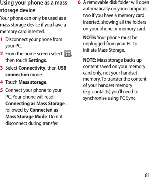 81Using your phone as a mass storage deviceYour phone can only be used as a mass storage device if you have a memory card inserted.Disconnect your phone from your PC.From the home screen select  , then touch Settings.Select Connectivity, then USB connection mode.Touch Mass storage.Connect your phone to your PC. Your phone will read: Connecting as Mass Storage… followed by Connected as Mass Storage Mode. Do not disconnect during transfer.1 2 3 4 5 A removable disk folder will open automatically on your computer, two if you have a memory card inserted, showing all the folders on your phone or memory card.  NOTE: Your phone must be unplugged from your PC to initiate Mass Storage.  NOTE: Mass storage backs up content saved on your memory card only, not your handset memory. To transfer the content of your handset memory (e.g. contacts) you’ll need to synchronise using PC Sync.6 