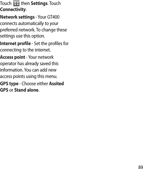89Touch   then Settings. Touch Connectivity.Network settings - Your GT400 connects automatically to your preferred network. To change these settings use this option.Internet profile - Set the profiles for connecting to the internet.Access point - Your network operator has already saved this information. You can add new access points using this menu.GPS type - Choose either Assited GPS or Stand alone.
