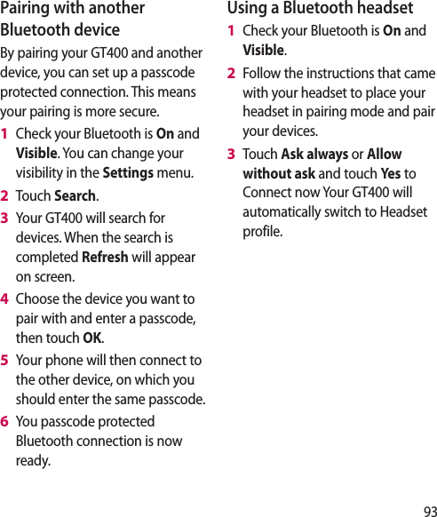 93Pairing with another Bluetooth deviceBy pairing your GT400 and another device, you can set up a passcode protected connection. This means your pairing is more secure.Check your Bluetooth is On and Visible. You can change your visibility in the Settings menu.Touch Search.Your GT400 will search for devices. When the search is completed Refresh will appear on screen.Choose the device you want to pair with and enter a passcode, then touch OK.Your phone will then connect to the other device, on which you should enter the same passcode.You passcode protected Bluetooth connection is now ready.1 2 3 4 5 6 Using a Bluetooth headsetCheck your Bluetooth is On and Visible.Follow the instructions that came with your headset to place your headset in pairing mode and pair your devices.Touch Ask always or Allow without ask and touch Yes  to Connect now Your GT400 will automatically switch to Headset profile.1 2 3 