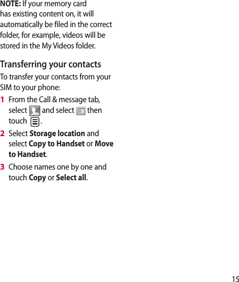 15NOTE: If your memory card has existing content on, it will automatically be filed in the correct folder, for example, videos will be stored in the My Videos folder.Transferring your contactsTo transfer your contacts from your SIM to your phone:From the Call &amp; message tab, select   and select   then touch  .Select Storage location and select Copy to Handset or Move to Handset.Choose names one by one and touch Copy or Select all.1 2 3 