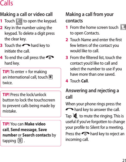 21CallsMaking a call or video callTouch   to open the keypad.Key in the number using the keypad. To delete a digit press the clear key.Touch the   hard key to initiate the call.To end the call press the   hard key.TIP! To enter + for making an international call, touch twice.TIP! Press the lock/unlock button to lock the touchscreen to prevent calls being made by mistake.TIP! You can Make video call, Send message, Save number or Search contacts by tapping   .1 2 3 4 Making a call from your contactsFrom the home screen touch    to open Contacts.Touch Name and enter the first few letters of the contact you would like to call. From the filtered list, touch the contact you’d like to call and select the number to use if you have more than one saved.Touch Call.Answering and rejecting a callWhen your phone rings press the  hard key to answer the call.Tap   to mute the ringing. This is useful if you’ve forgotten to change your profile to Silent for a meeting.Press the   hard key to reject an incoming call.1 2 3 4 