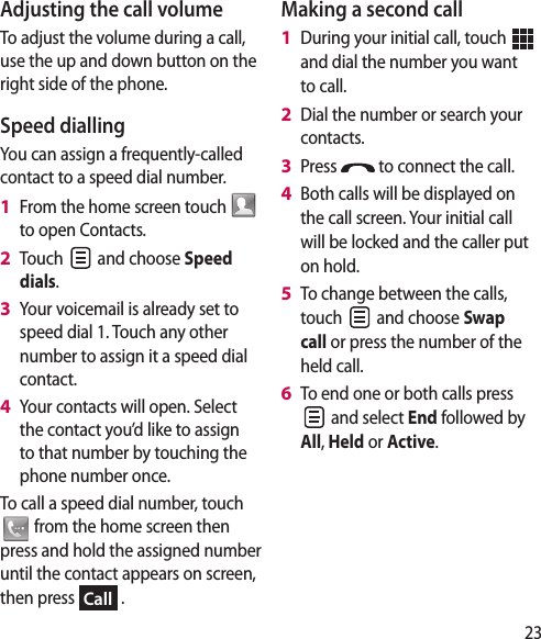 23Adjusting the call volumeTo adjust the volume during a call, use the up and down button on the right side of the phone. Speed dialling You can assign a frequently-called contact to a speed dial number.From the home screen touch   to open Contacts.Touch   and choose Speed dials.Your voicemail is already set to speed dial 1. Touch any other number to assign it a speed dial contact.Your contacts will open. Select the contact you’d like to assign to that number by touching the phone number once.To call a speed dial number, touch  from the home screen then press and hold the assigned number until the contact appears on screen, then press Call .1 2 3 4 Making a second callDuring your initial call, touch   and dial the number you want to call.Dial the number or search your contacts.Press   to connect the call.Both calls will be displayed on the call screen. Your initial call will be locked and the caller put on hold.To change between the calls, touch   and choose Swap call or press the number of the held call.To end one or both calls press  and select End followed by All, Held or Active.1 2 3 4 5 6 