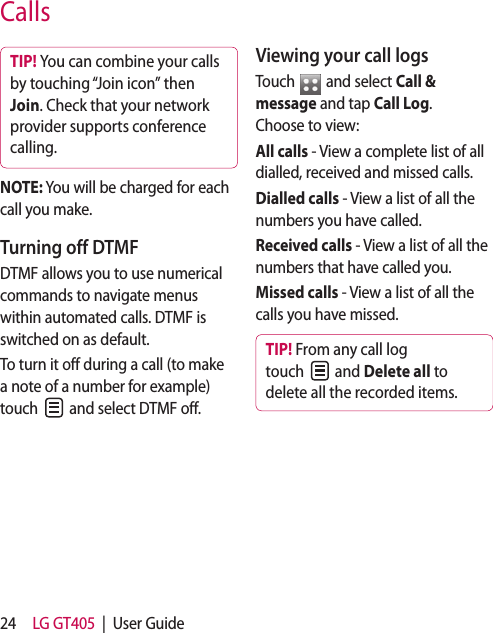 24 LG GT405  |  User GuideCallsTIP! You can combine your calls by touching “Join icon” then Join. Check that your network provider supports conference calling.NOTE: You will be charged for each call you make.Turning off DTMFDTMF allows you to use numerical commands to navigate menus within automated calls. DTMF is switched on as default. To turn it off during a call (to make a note of a number for example) touch   and select DTMF off.Viewing your call logsTouch   and select Call &amp; message and tap Call Log. Choose to view:All calls - View a complete list of all dialled, received and missed calls.Dialled calls - View a list of all the numbers you have called.Received calls - View a list of all the numbers that have called you.Missed calls - View a list of all the calls you have missed.TIP! From any call log touch   and Delete all to delete all the recorded items.