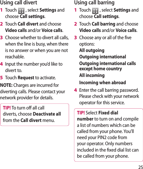 25Using call divertTouch   , select Settings and choose Call settings.Touch Call divert and choose Video calls and/or Voice calls.Choose whether to divert all calls, when the line is busy, when there is no answer or when you are not reachable. Input the number you’d like to divert to.Touch Request to activate.NOTE: Charges are incurred for diverting calls. Please contact your network provider for details.TIP! To turn o  all call diverts, choose Deactivate all from the Call divert menu.1 2 3 4 5 Using call barringTouch   , select Settings and choose Call settings.Touch Call barring and choose Video calls and/or Voice calls.Choose any or all of the five options:All outgoingOutgoing internationalOutgoing international calls except home countryAll incomingIncoming when abroadEnter the call barring password. Please check with your network operator for this service. TIP! Select Fixed dial number to turn on and compile a list of numbers which can be called from your phone. You’ll need your PIN2 code from your operator. Only numbers included in the  xed dial list can be called from your phone.1 2 3 4 