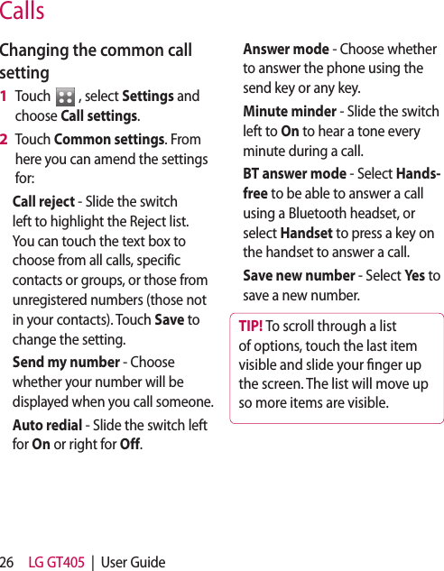 26 LG GT405  |  User GuideCallsChanging the common call settingTouch   , select Settings and choose Call settings.Touch Common settings. From here you can amend the settings for:Call reject - Slide the switch left to highlight the Reject list. You can touch the text box to choose from all calls, specific contacts or groups, or those from unregistered numbers (those not in your contacts). Touch Save to change the setting.Send my number - Choose whether your number will be displayed when you call someone.Auto redial - Slide the switch left for On or right for Off.1 2 Answer mode - Choose whether to answer the phone using the send key or any key.Minute minder - Slide the switch left to On to hear a tone every minute during a call.BT answer mode - Select Hands-free to be able to answer a call using a Bluetooth headset, or select Handset to press a key on the handset to answer a call.Save new number - Select Yes to save a new number. TIP! To scroll through a list of options, touch the last item visible and slide your  nger up the screen. The list will move up so more items are visible.