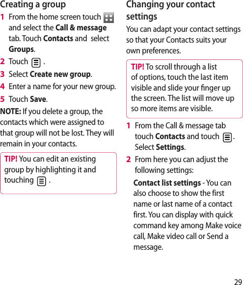 29Creating a groupFrom the home screen touch   and select the Call &amp; message tab. Touch Contacts and  select Groups.Touch   .Select Create new group.Enter a name for your new group.Touch Save.NOTE: If you delete a group, the contacts which were assigned to that group will not be lost. They will remain in your contacts.TIP! You can edit an existing group by highlighting it and touching   . 1 2 3 4 5 Changing your contact settingsYou can adapt your contact settings so that your Contacts suits your own preferences.TIP! To scroll through a list of options, touch the last item visible and slide your  nger up the screen. The list will move up so more items are visible.From the Call &amp; message tab touch Contacts and touch  . Select Settings.From here you can adjust the following settings:Contact list settings - You can also choose to show the first name or last name of a contact first. You can display with quick command key among Make voice call, Make video call or Send a message. 1 2 