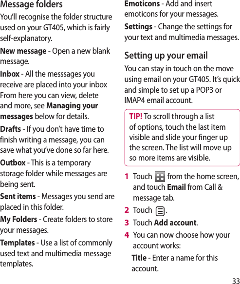 33Message foldersYou’ll recognise the folder structure used on your GT405, which is fairly self-explanatory.New message - Open a new blank message.Inbox - All the messsages you receive are placed into your inbox From here you can view, delete and more, see Managing your messages below for details.Drafts - If you don’t have time to finish writing a message, you can save what you’ve done so far here.Outbox - This is a temporary storage folder while messages are being sent.Sent items - Messages you send are placed in this folder.My Folders - Create folders to store your messages.Templates - Use a list of commonly used text and multimedia message templates. Emoticons - Add and insert emoticons for your messages. Settings - Change the settings for your text and multimedia messages.Setting up your emailYou can stay in touch on the move using email on your GT405. It’s quick and simple to set up a POP3 or IMAP4 email account.TIP! To scroll through a list of options, touch the last item visible and slide your  nger up the screen. The list will move up so more items are visible.Touch   from the home screen, and touch Email from Call &amp; message tab.Touch  . Touch Add account.You can now choose how your account works:Title - Enter a name for this account.1 2 3 4 