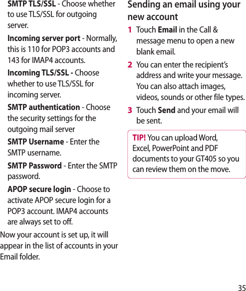 35SMTP TLS/SSL - Choose whether to use TLS/SSL for outgoing server.Incoming server port - Normally, this is 110 for POP3 accounts and 143 for IMAP4 accounts.Incoming TLS/SSL - Choose whether to use TLS/SSL for incoming server.SMTP authentication - Choose the security settings for the outgoing mail serverSMTP Username - Enter the SMTP username.SMTP Password - Enter the SMTP password.APOP secure login - Choose to activate APOP secure login for a POP3 account. IMAP4 accounts are always set to off.Now your account is set up, it will appear in the list of accounts in your Email folder.Sending an email using your new accountTouch Email in the Call &amp; message menu to open a new blank email.You can enter the recipient’s address and write your message. You can also attach images, videos, sounds or other file types.Touch Send and your email will be sent.TIP! You can upload Word, Excel, PowerPoint and PDF documents to your GT405 so you can review them on the move.1 2 3 