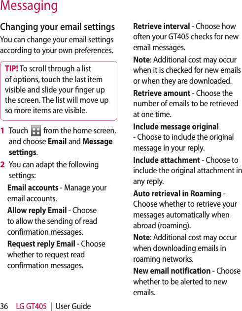 36 LG GT405  |  User GuideMessagingChanging your email settingsYou can change your email settings according to your own preferences.TIP! To scroll through a list of options, touch the last item visible and slide your  nger up the screen. The list will move up so more items are visible.Touch   from the home screen, and choose Email and Message settings.You can adapt the following settings:Email accounts - Manage your email accounts.Allow reply Email - Choose to allow the sending of read confirmation messages.Request reply Email - Choose whether to request read confirmation messages.1 2 Retrieve interval - Choose how often your GT405 checks for new email messages.Note: Additional cost may occur when it is checked for new emails or when they are downloaded.Retrieve amount - Choose the number of emails to be retrieved at one time.Include message original - Choose to include the original message in your reply.Include attachment - Choose to include the original attachment in any reply.Auto retrieval in Roaming - Choose whether to retrieve your messages automatically when abroad (roaming).Note: Additional cost may occur when downloading emails in roaming networks.New email notification - Choose whether to be alerted to new emails.